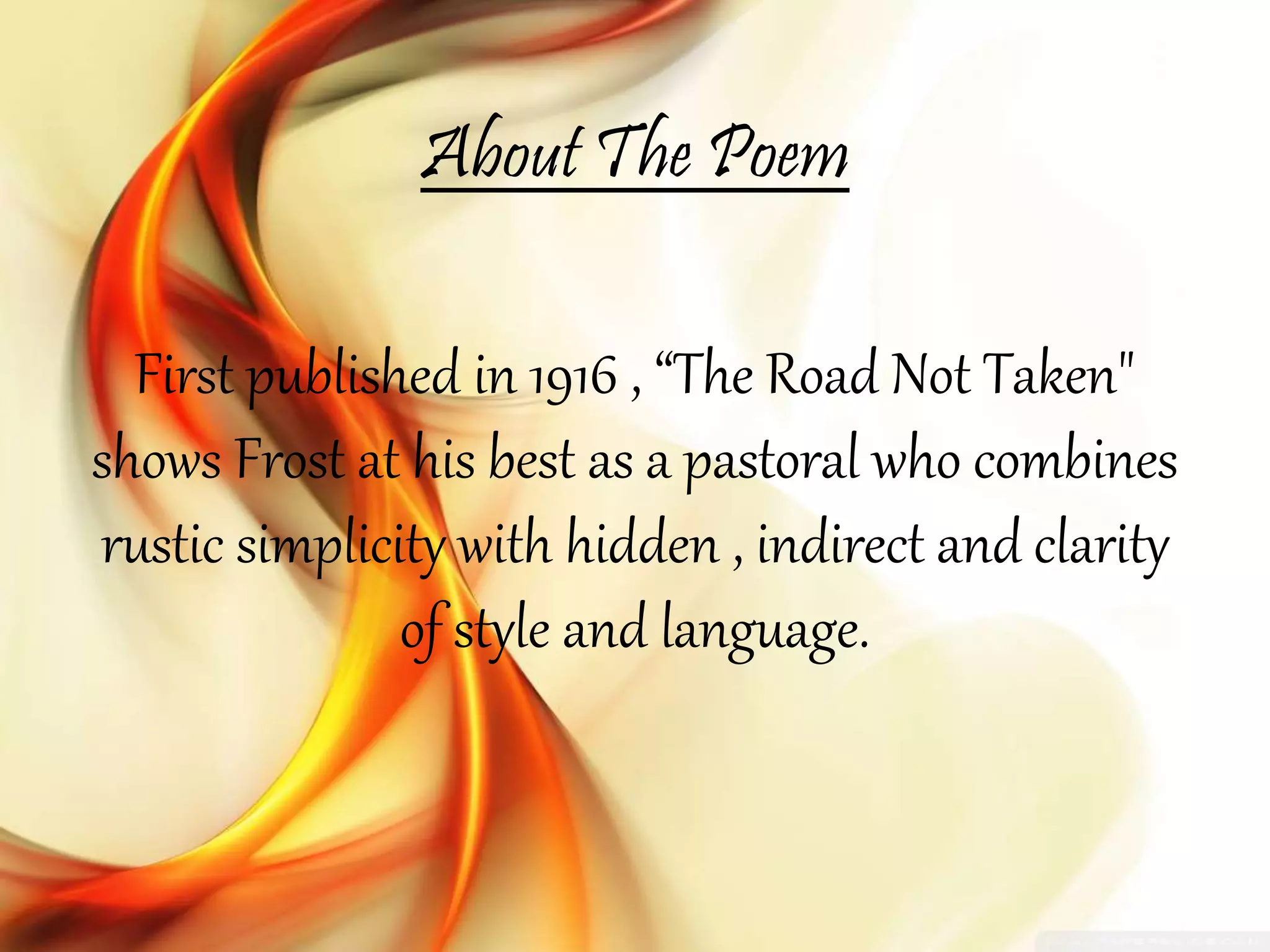 About The Poem
First published in 1916 , “The Road Not Taken"
shows Frost at his best as a pastoral who combines
rustic simplicity with hidden , indirect and clarity
of style and language.
 
