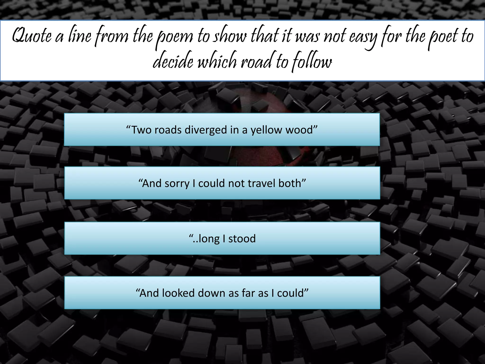 Quote a line from the poem to show that it was not easy for the poet to
decide which road to follow
“Two roads diverged in a yellow wood”
“And sorry I could not travel both”
“..long I stood
“And looked down as far as I could”
 