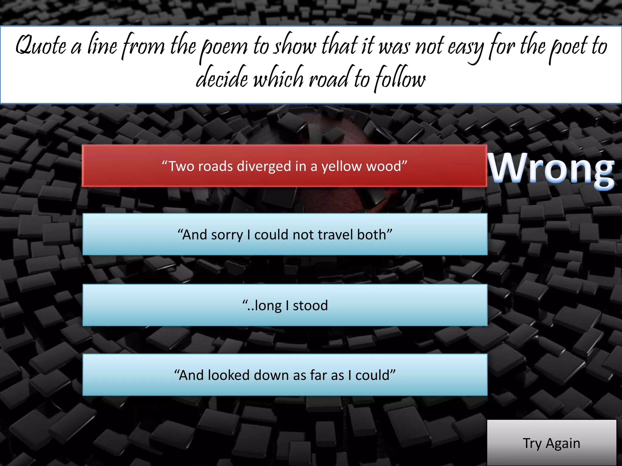 Quote a line from the poem to show that it was not easy for the poet to
decide which road to follow
“Two roads diverged in a yellow wood”
“And sorry I could not travel both”
“..long I stood
“And looked down as far as I could”
Try Again
 