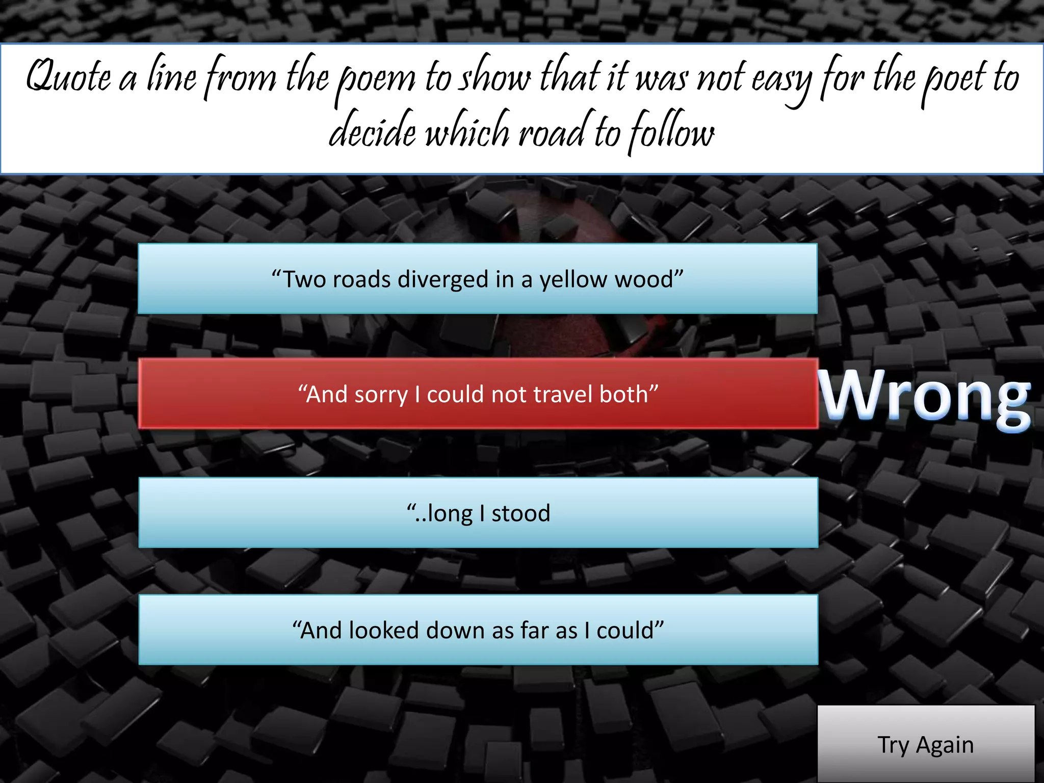 Quote a line from the poem to show that it was not easy for the poet to
decide which road to follow
“Two roads diverged in a yellow wood”
“And sorry I could not travel both”
“..long I stood
“And looked down as far as I could”
Try Again
 