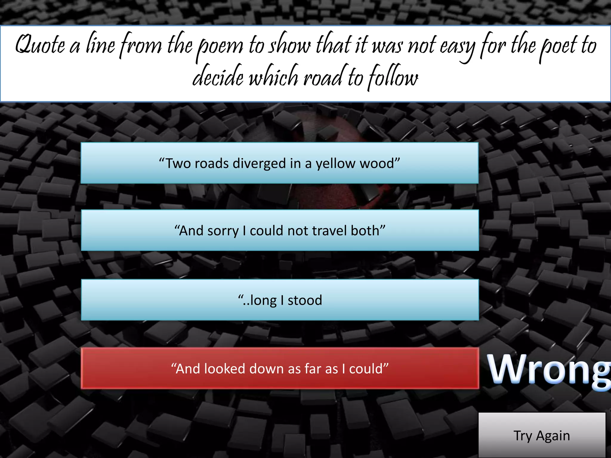 Quote a line from the poem to show that it was not easy for the poet to
decide which road to follow
“Two roads diverged in a yellow wood”
“And sorry I could not travel both”
“..long I stood
“And looked down as far as I could”
Try Again
 