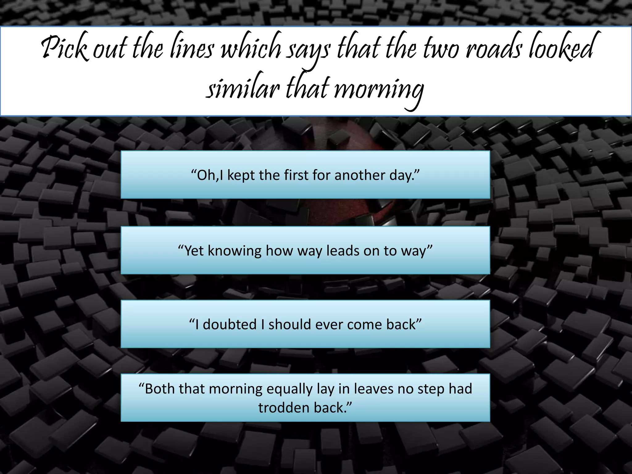 Pick out the lines which says that the two roads looked
similar that morning
“Oh,I kept the first for another day.”
“Yet knowing how way leads on to way”
“I doubted I should ever come back”
“Both that morning equally lay in leaves no step had
trodden back.”
 