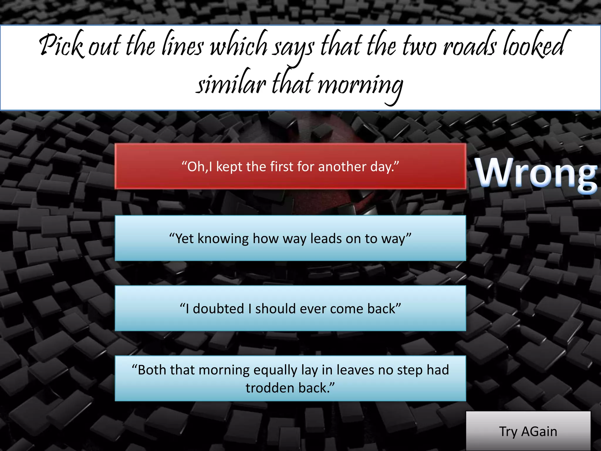 Pick out the lines which says that the two roads looked
similar that morning
“Oh,I kept the first for another day.”
“Yet knowing how way leads on to way”
“I doubted I should ever come back”
“Both that morning equally lay in leaves no step had
trodden back.”
Try AGain
 