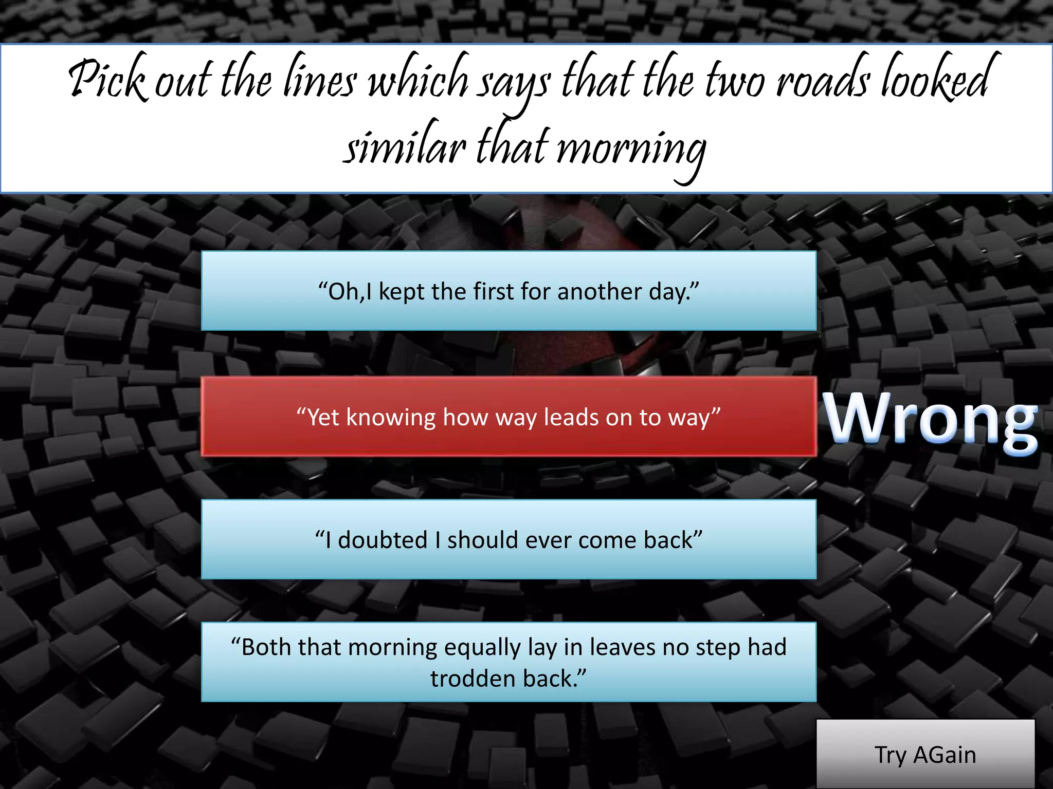 Pick out the lines which says that the two roads looked
similar that morning
“Oh,I kept the first for another day.”
“Yet knowing how way leads on to way”
“I doubted I should ever come back”
“Both that morning equally lay in leaves no step had
trodden back.”
Try AGain
 