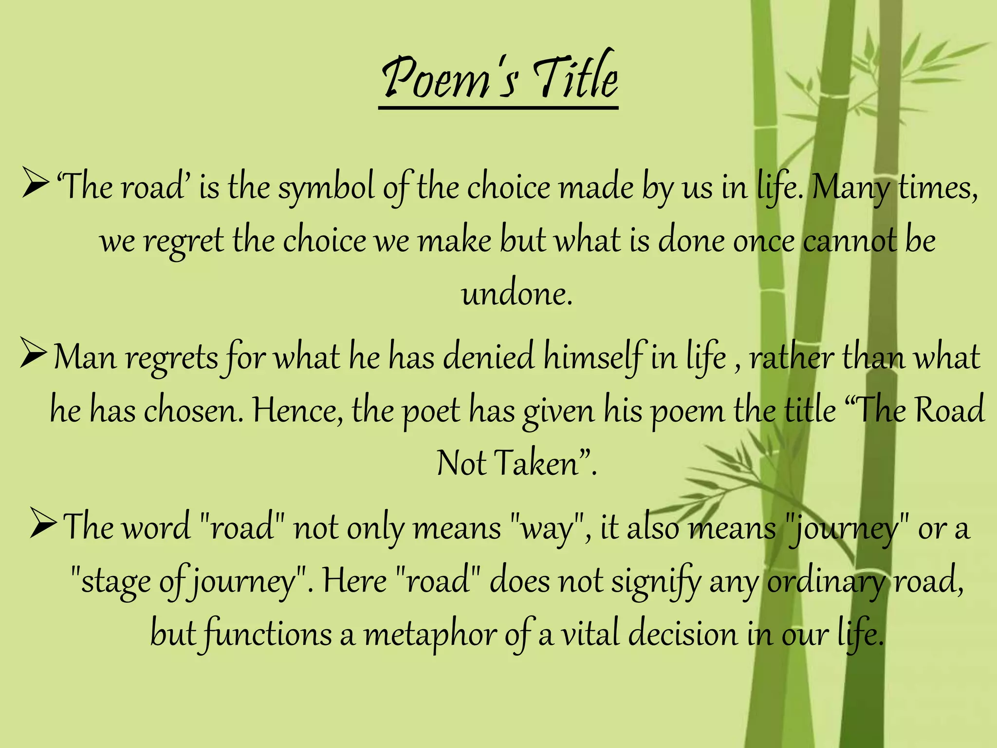 ‘The road’ is the symbol of the choice made by us in life. Many times,
we regret the choice we make but what is done once cannot be
undone.
Man regrets for what he has denied himself in life , rather than what
he has chosen. Hence, the poet has given his poem the title “The Road
Not Taken”.
The word "road" not only means "way", it also means "journey" or a
"stage of journey". Here "road" does not signify any ordinary road,
but functions a metaphor of a vital decision in our life.
Poem’s Title
 