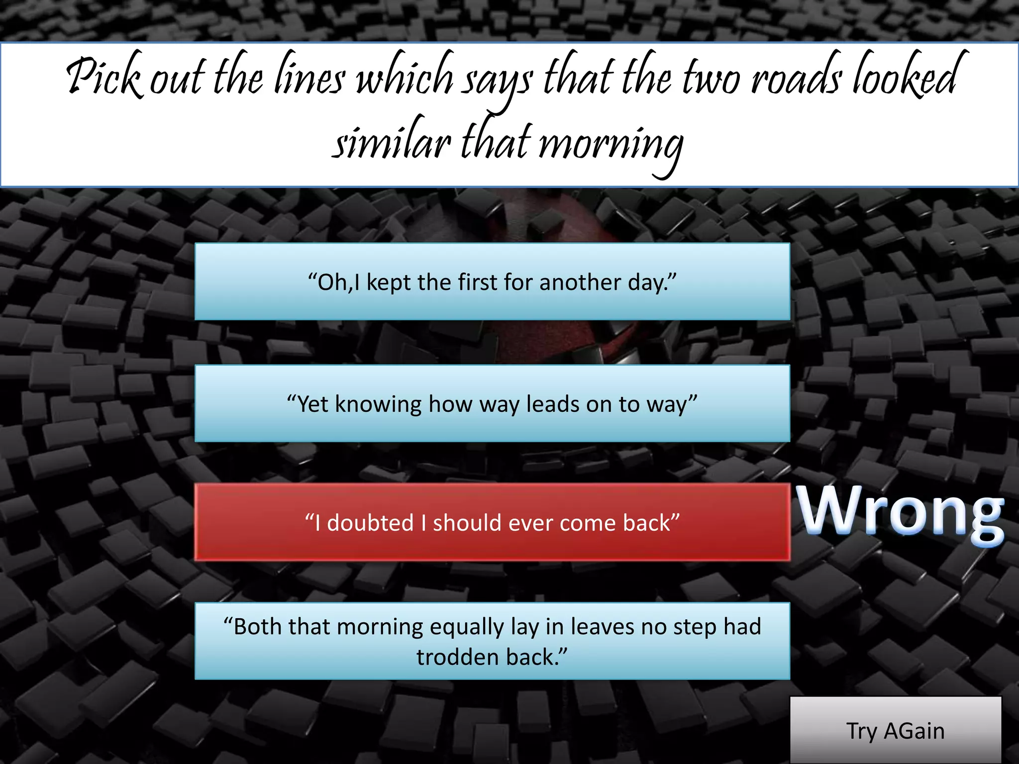 Pick out the lines which says that the two roads looked
similar that morning
“Oh,I kept the first for another day.”
“Yet knowing how way leads on to way”
“I doubted I should ever come back”
“Both that morning equally lay in leaves no step had
trodden back.”
Try AGain
 