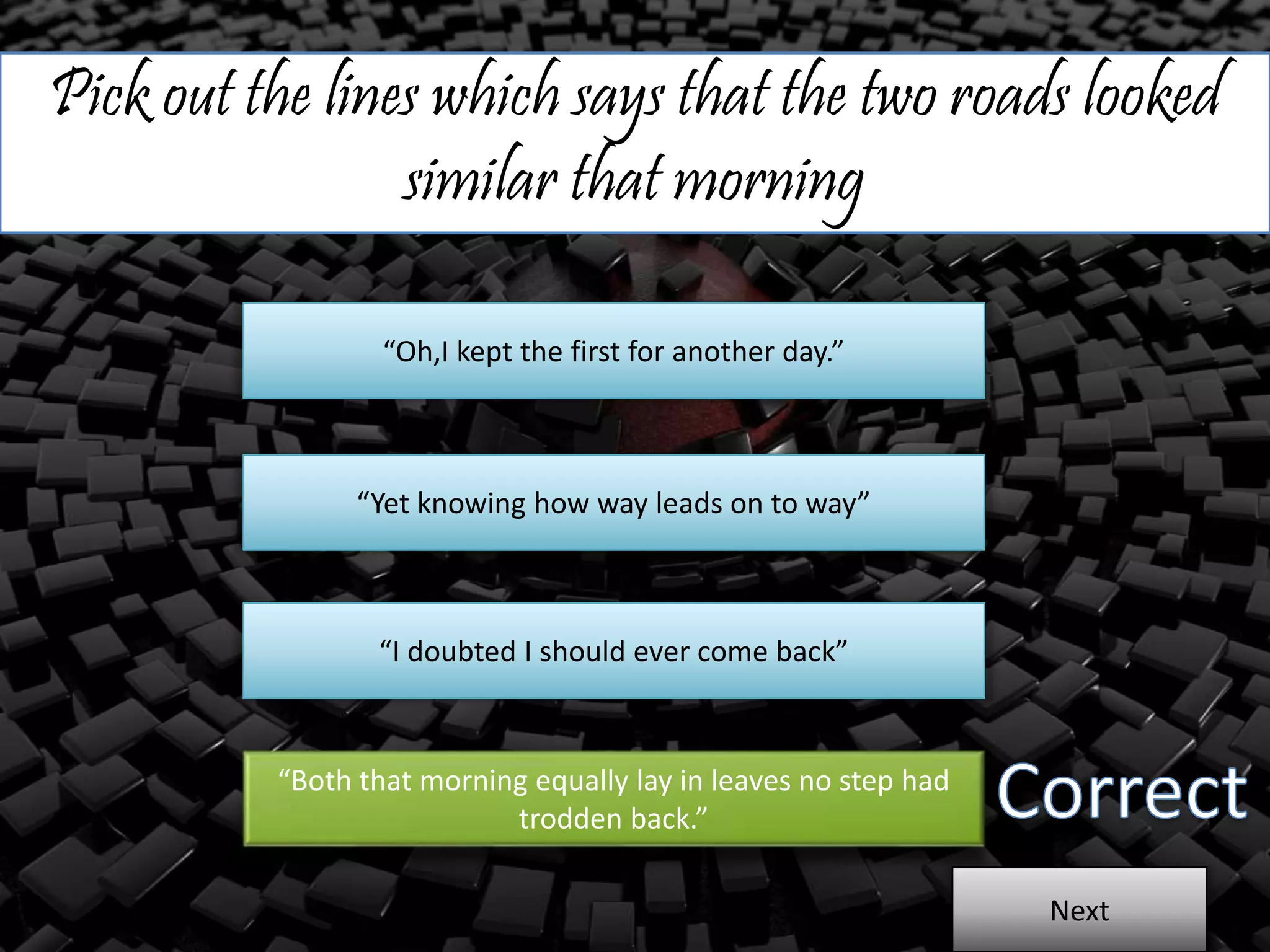 Pick out the lines which says that the two roads looked
similar that morning
“Oh,I kept the first for another day.”
“Yet knowing how way leads on to way”
“I doubted I should ever come back”
“Both that morning equally lay in leaves no step had
trodden back.”
Next
 