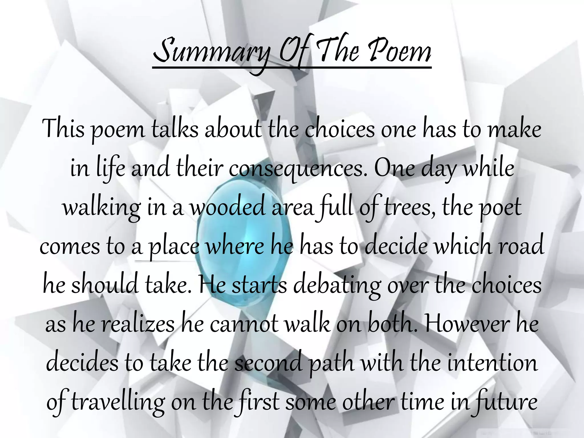 Summary Of The Poem
This poem talks about the choices one has to make
in life and their consequences. One day while
walking in a wooded area full of trees, the poet
comes to a place where he has to decide which road
he should take. He starts debating over the choices
as he realizes he cannot walk on both. However he
decides to take the second path with the intention
of travelling on the first some other time in future
 