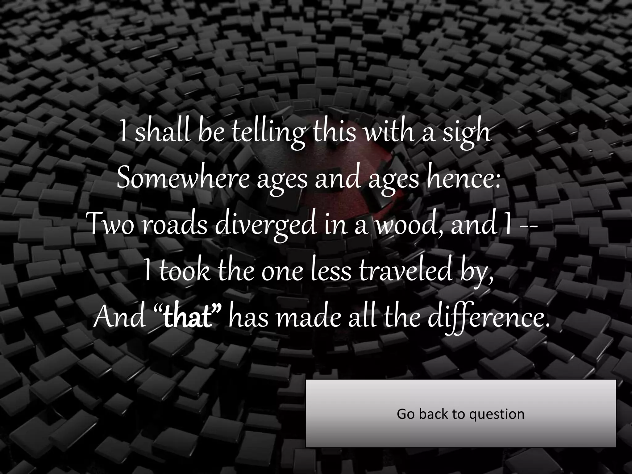 I shall be telling this with a sigh
Somewhere ages and ages hence:
Two roads diverged in a wood, and I --
I took the one less traveled by,
And “that” has made all the difference.
Go back to question
 