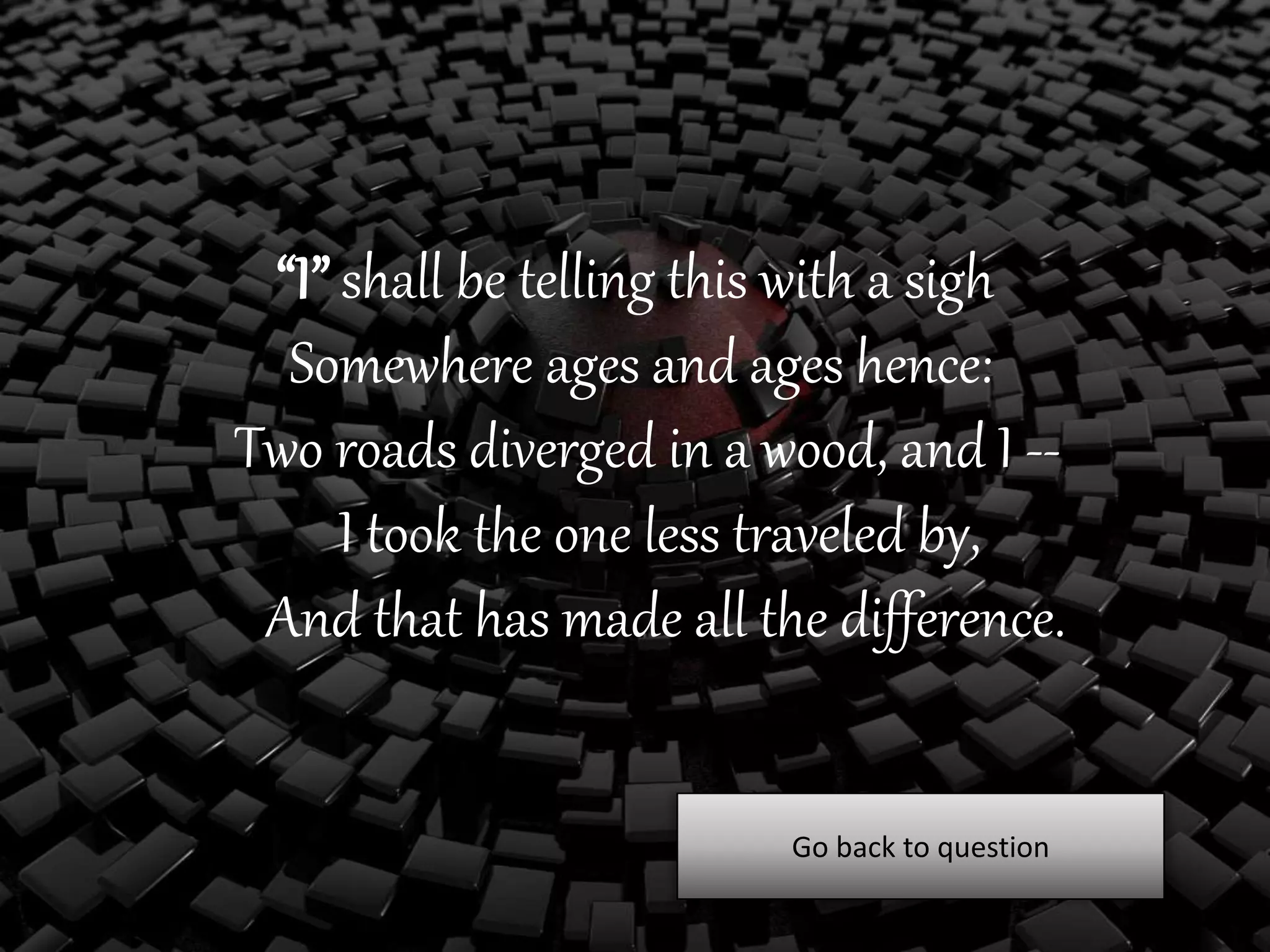 “I” shall be telling this with a sigh
Somewhere ages and ages hence:
Two roads diverged in a wood, and I --
I took the one less traveled by,
And that has made all the difference.
Go back to question
 