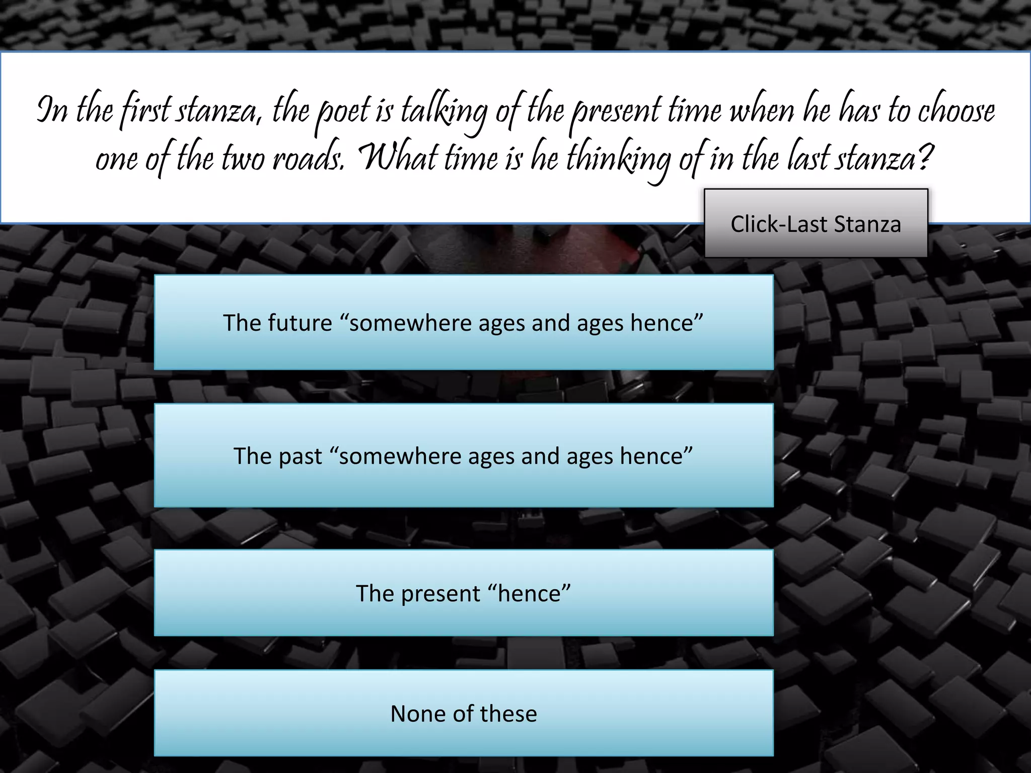In the first stanza, the poet is talking of the present time when he has to choose
one of the two roads. What time is he thinking of in the last stanza?
The future “somewhere ages and ages hence”
The past “somewhere ages and ages hence”
The present “hence”
Click-Last Stanza
None of these
 