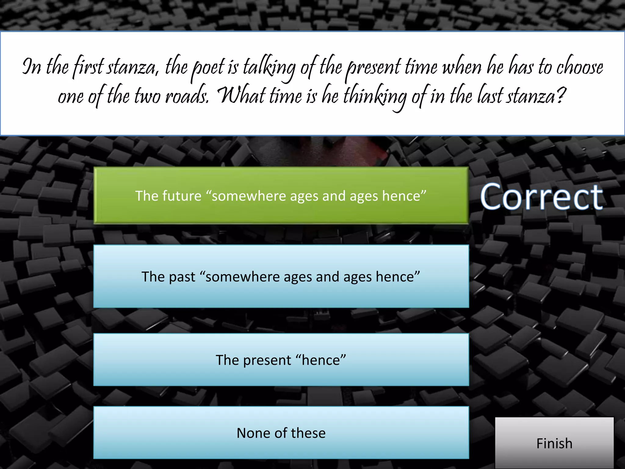 In the first stanza, the poet is talking of the present time when he has to choose
one of the two roads. What time is he thinking of in the last stanza?
The future “somewhere ages and ages hence”
The past “somewhere ages and ages hence”
The present “hence”
Finish
None of these
 