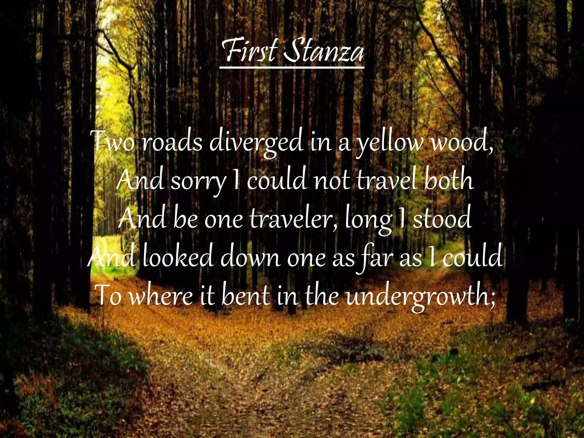 First Stanza
Two roads diverged in a yellow wood,
And sorry I could not travel both
And be one traveler, long I stood
And looked down one as far as I could
To where it bent in the undergrowth;
 