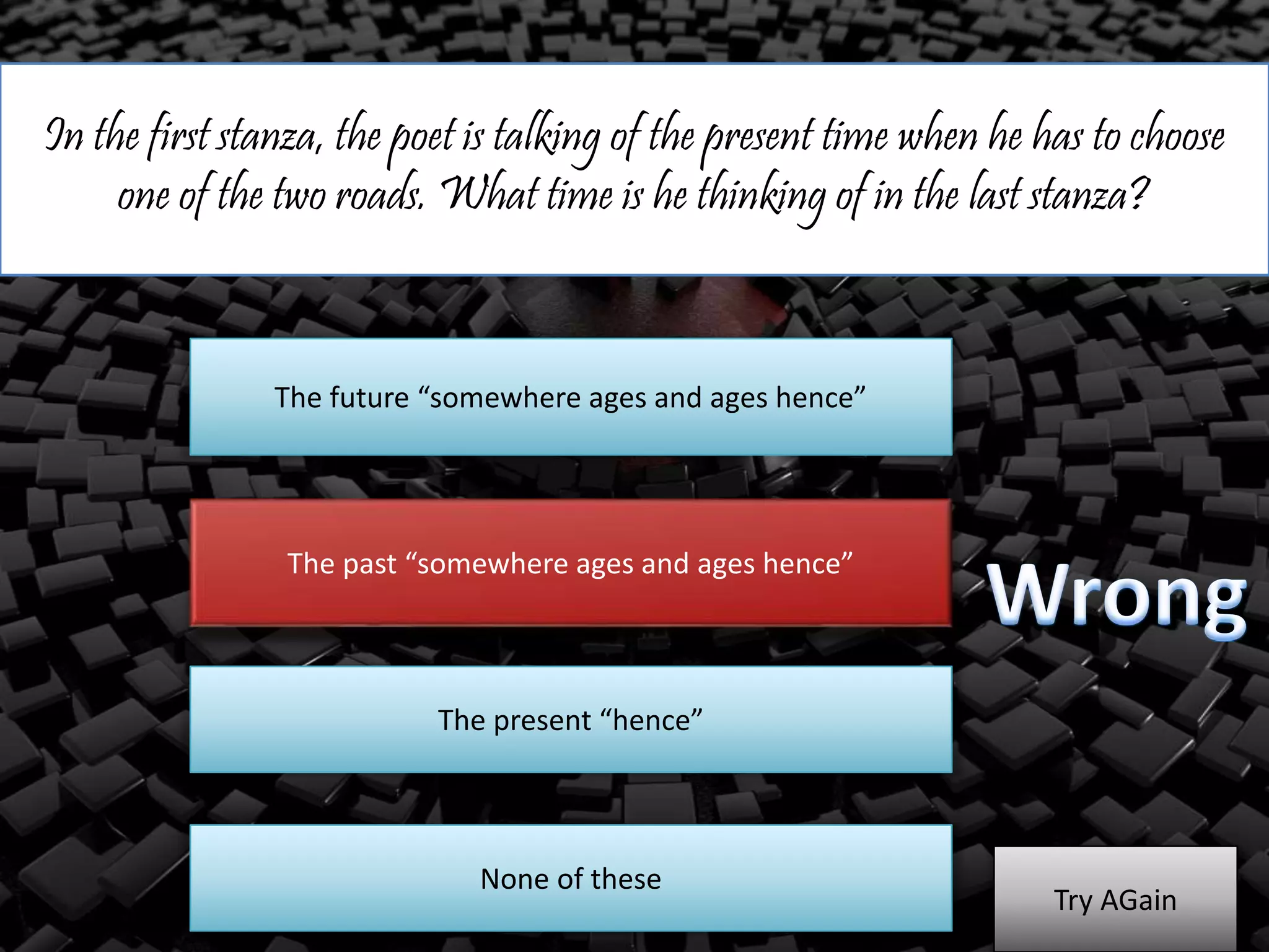 In the first stanza, the poet is talking of the present time when he has to choose
one of the two roads. What time is he thinking of in the last stanza?
The future “somewhere ages and ages hence”
The past “somewhere ages and ages hence”
The present “hence”
Try AGain
None of these
 