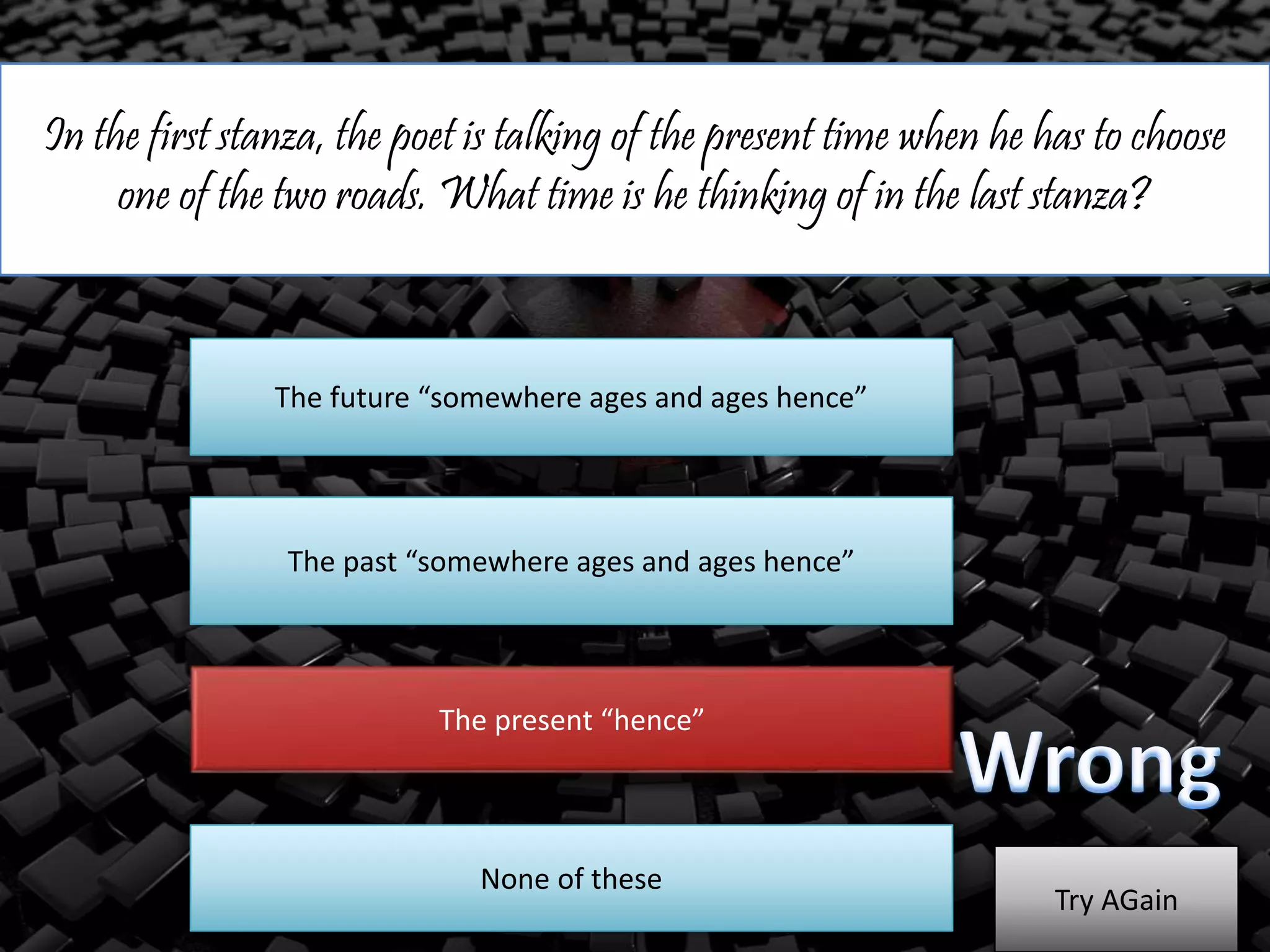 In the first stanza, the poet is talking of the present time when he has to choose
one of the two roads. What time is he thinking of in the last stanza?
The future “somewhere ages and ages hence”
The past “somewhere ages and ages hence”
The present “hence”
Try AGain
None of these
 
