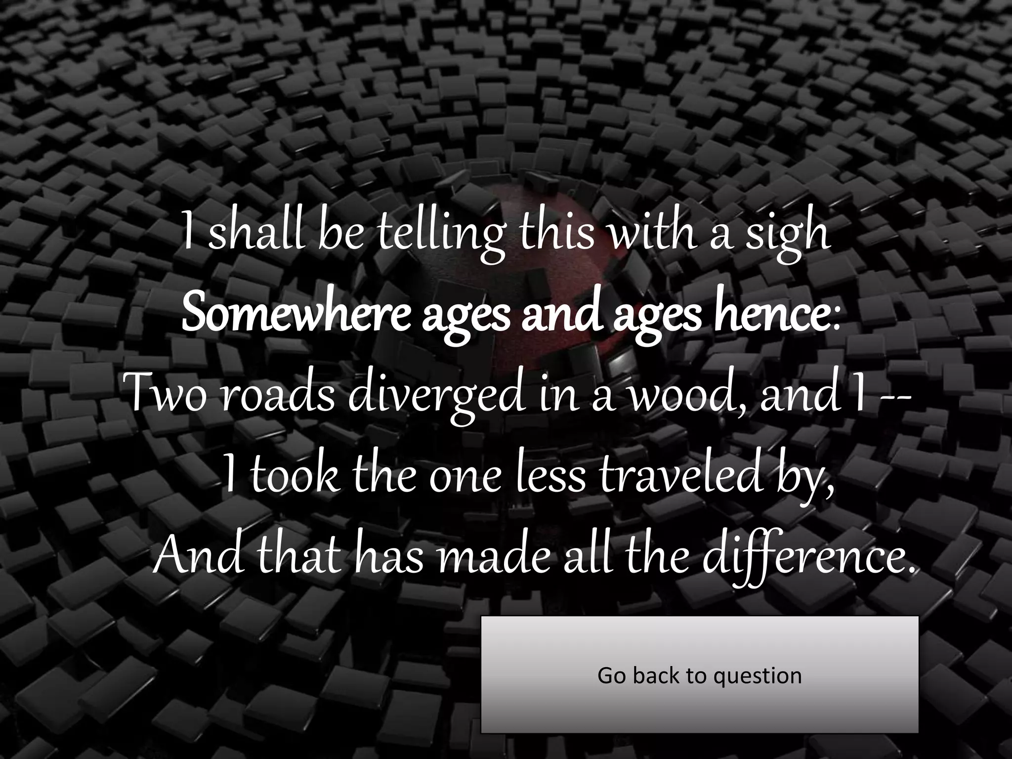 I shall be telling this with a sigh
Somewhere ages and ages hence:
Two roads diverged in a wood, and I --
I took the one less traveled by,
And that has made all the difference.
Go back to question
 