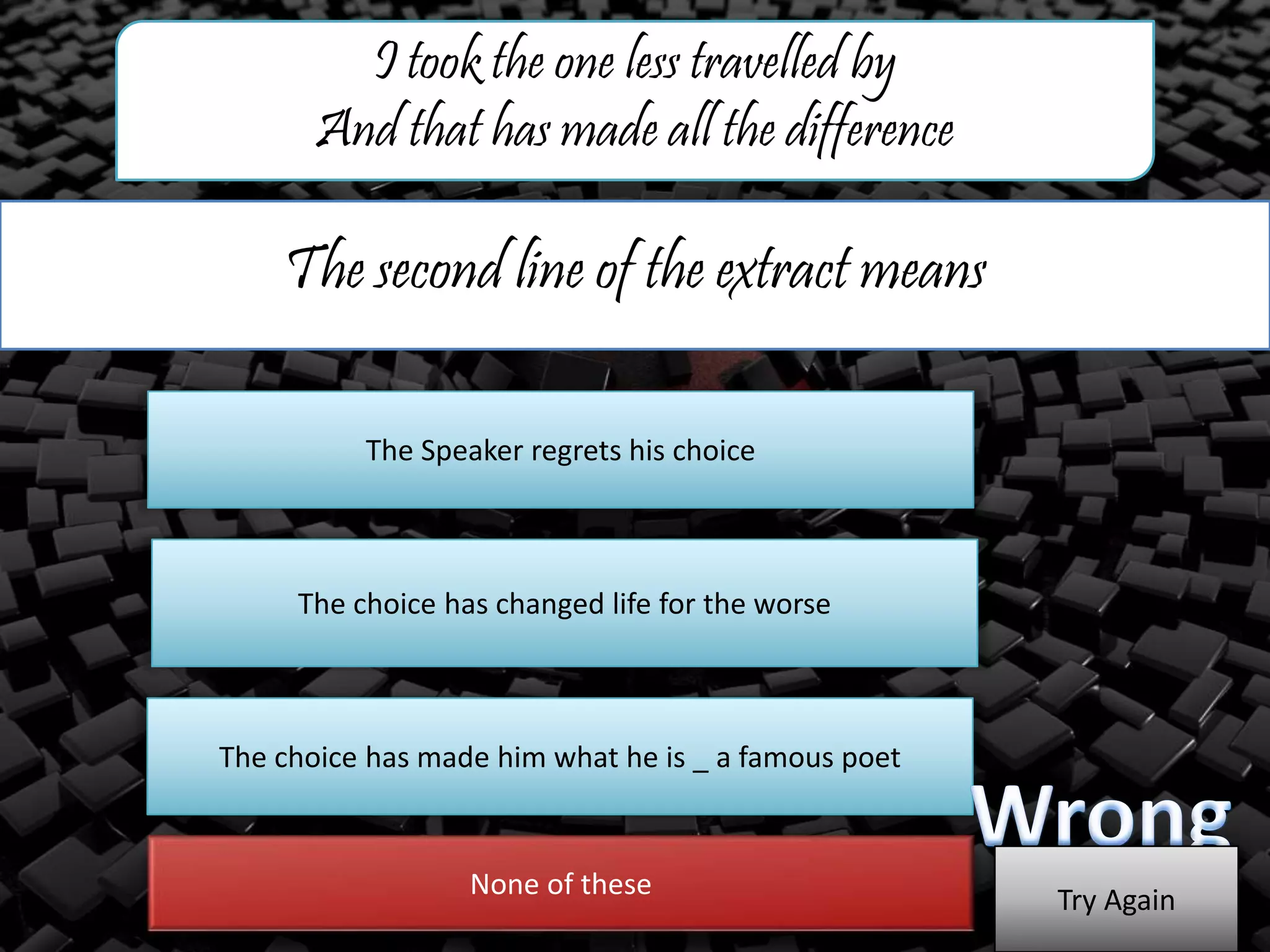 The second line of the extract means
I took the one less travelled by
And that has made all the difference
The Speaker regrets his choice
The choice has changed life for the worse
The choice has made him what he is _ a famous poet
None of these
Try Again
 