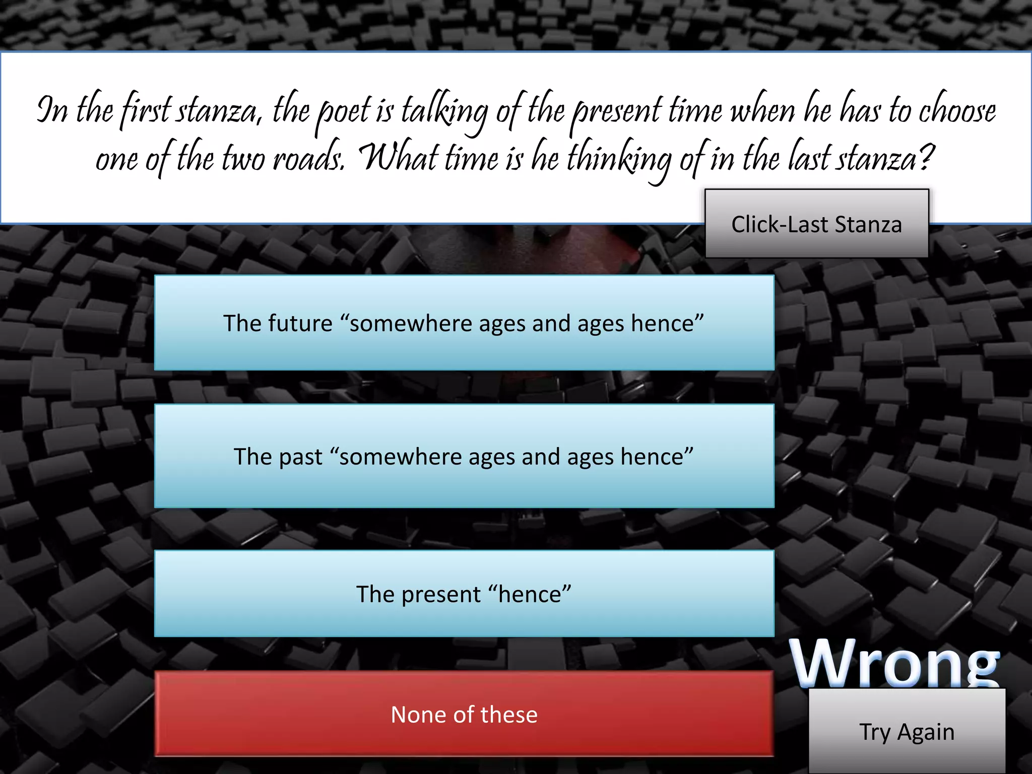 In the first stanza, the poet is talking of the present time when he has to choose
one of the two roads. What time is he thinking of in the last stanza?
The future “somewhere ages and ages hence”
The past “somewhere ages and ages hence”
The present “hence”
Click-Last Stanza
None of these
Try Again
 