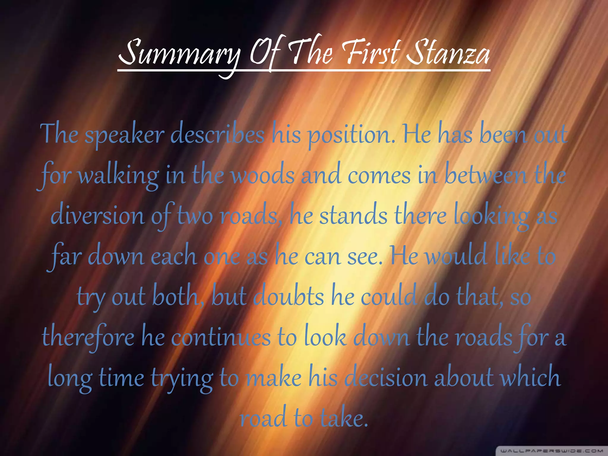 Summary Of The First Stanza
The speaker describes his position. He has been out
for walking in the woods and comes in between the
diversion of two roads, he stands there looking as
far down each one as he can see. He would like to
try out both, but doubts he could do that, so
therefore he continues to look down the roads for a
long time trying to make his decision about which
road to take.
 