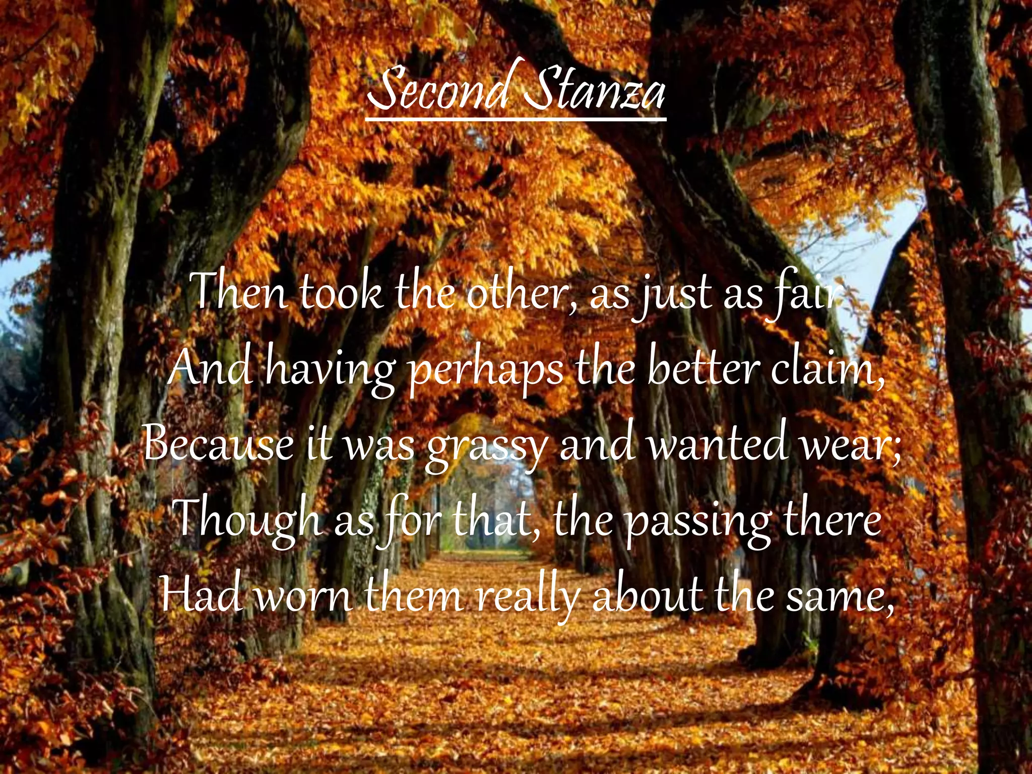 Second Stanza
Then took the other, as just as fair
And having perhaps the better claim,
Because it was grassy and wanted wear;
Though as for that, the passing there
Had worn them really about the same,
 