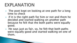  The poet kept on looking at one path for a long
time to check
 if it is the right path for him or not and them he
decided and started walking on another path
because he felt that the both paths were equally
good.
 He says just as fair, so, he felt that both paths
were equally good and started walking on one of
them.
 