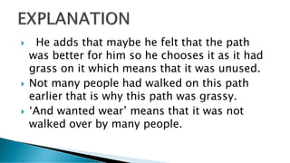  He adds that maybe he felt that the path
was better for him so he chooses it as it had
grass on it which means that it was unused.
 Not many people had walked on this path
earlier that is why this path was grassy.
 ‘And wanted wear’ means that it was not
walked over by many people.
 