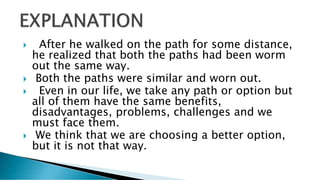  After he walked on the path for some distance,
he realized that both the paths had been worm
out the same way.
 Both the paths were similar and worn out.
 Even in our life, we take any path or option but
all of them have the same benefits,
disadvantages, problems, challenges and we
must face them.
 We think that we are choosing a better option,
but it is not that way.
 
