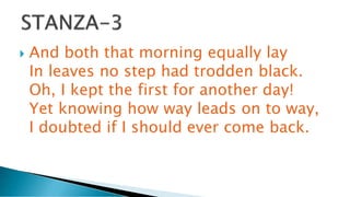  And both that morning equally lay
In leaves no step had trodden black.
Oh, I kept the first for another day!
Yet knowing how way leads on to way,
I doubted if I should ever come back.
 