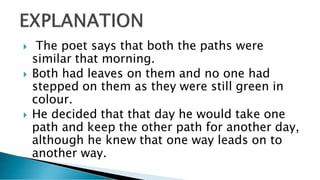  The poet says that both the paths were
similar that morning.
 Both had leaves on them and no one had
stepped on them as they were still green in
colour.
 He decided that that day he would take one
path and keep the other path for another day,
although he knew that one way leads on to
another way.
 