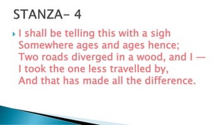  I shall be telling this with a sigh
Somewhere ages and ages hence;
Two roads diverged in a wood, and I —
I took the one less travelled by,
And that has made all the difference.
 