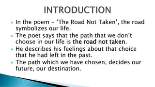  In the poem - ‘The Road Not Taken’, the road
symbolizes our life.
 The poet says that the path that we don’t
choose in our life is the road not taken.
 He describes his feelings about that choice
that he had left in the past.
 The path which we have chosen, decides our
future, our destination.
 