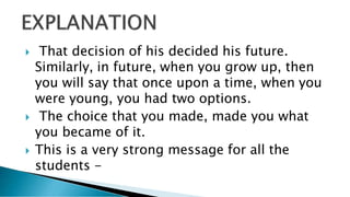  That decision of his decided his future.
Similarly, in future, when you grow up, then
you will say that once upon a time, when you
were young, you had two options.
 The choice that you made, made you what
you became of it.
 This is a very strong message for all the
students -
 
