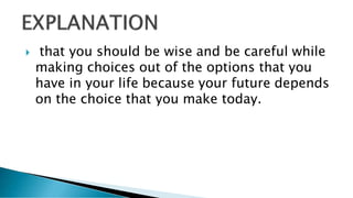  that you should be wise and be careful while
making choices out of the options that you
have in your life because your future depends
on the choice that you make today.
 