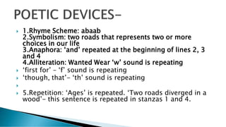  1.Rhyme Scheme: abaab
2.Symbolism: two roads that represents two or more
choices in our life
3.Anaphora: ‘and’ repeated at the beginning of lines 2, 3
and 4
4.Alliteration: Wanted Wear ‘w’ sound is repeating
 ‘first for’ – ‘f’ sound is repeating
 ‘though, that’- ‘th’ sound is repeating

 5.Repetition: ‘Ages’ is repeated. ‘Two roads diverged in a
wood’- this sentence is repeated in stanzas 1 and 4.
 