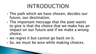  The path which we have chosen, decides our
future, our destination.
 The important message that the poet wants
to give is that the choice that we make has an
impact on our future and if we make a wrong
choice,
 we regret it but cannot go back on it.
 So, we must be wise while making choices.
 