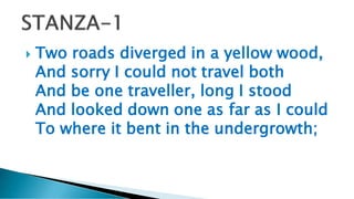  Two roads diverged in a yellow wood,
And sorry I could not travel both
And be one traveller, long I stood
And looked down one as far as I could
To where it bent in the undergrowth;
 