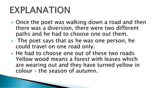  Once the poet was walking down a road and then
there was a diversion, there were two different
paths and he had to choose one out them.
 The poet says that as he was one person, he
could travel on one road only.
 He had to choose one out of these two roads
Yellow wood means a forest with leaves which
are wearing out and they have turned yellow in
colour – the season of autumn.
 