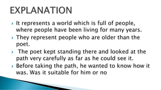  It represents a world which is full of people,
where people have been living for many years.
 They represent people who are older than the
poet.
 The poet kept standing there and looked at the
path very carefully as far as he could see it.
 Before taking the path, he wanted to know how it
was. Was it suitable for him or no
 