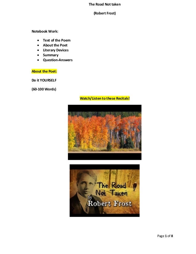 Page 1 of 8
The Road Not taken
(Robert Frost)
Notebook Work:
• Text of the Poem
• About the Poet
• Literary Devices
• Summary
• Question-Answers
About the Poet:
Do it YOURSELF
(60-100 Words)
Watch/Listen to these Recitals!
 