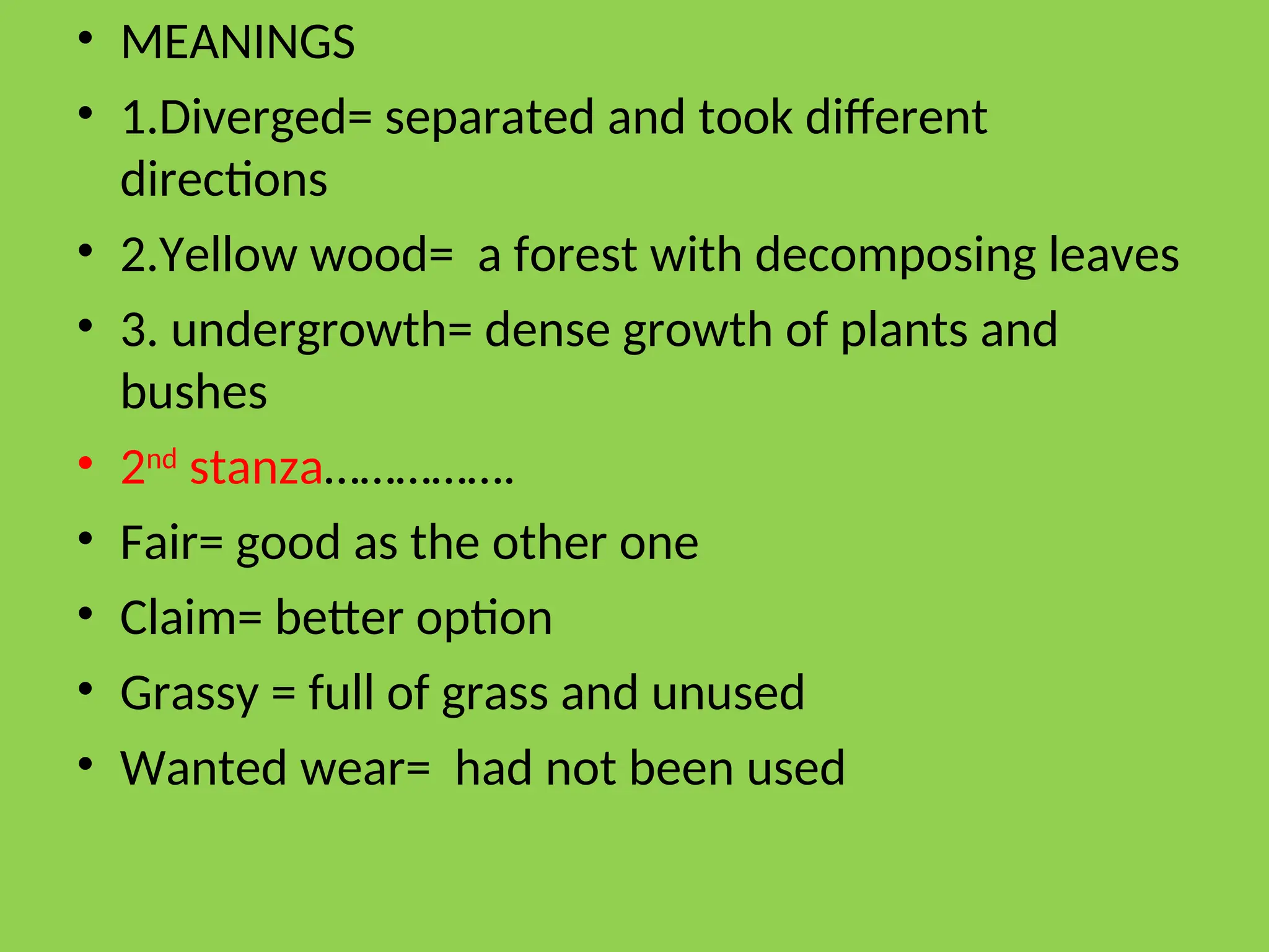 • MEANINGS
• 1.Diverged= separated and took different
directions
• 2.Yellow wood= a forest with decomposing leaves
• 3. undergrowth= dense growth of plants and
bushes
• 2nd
stanza…………….
• Fair= good as the other one
• Claim= better option
• Grassy = full of grass and unused
• Wanted wear= had not been used
 