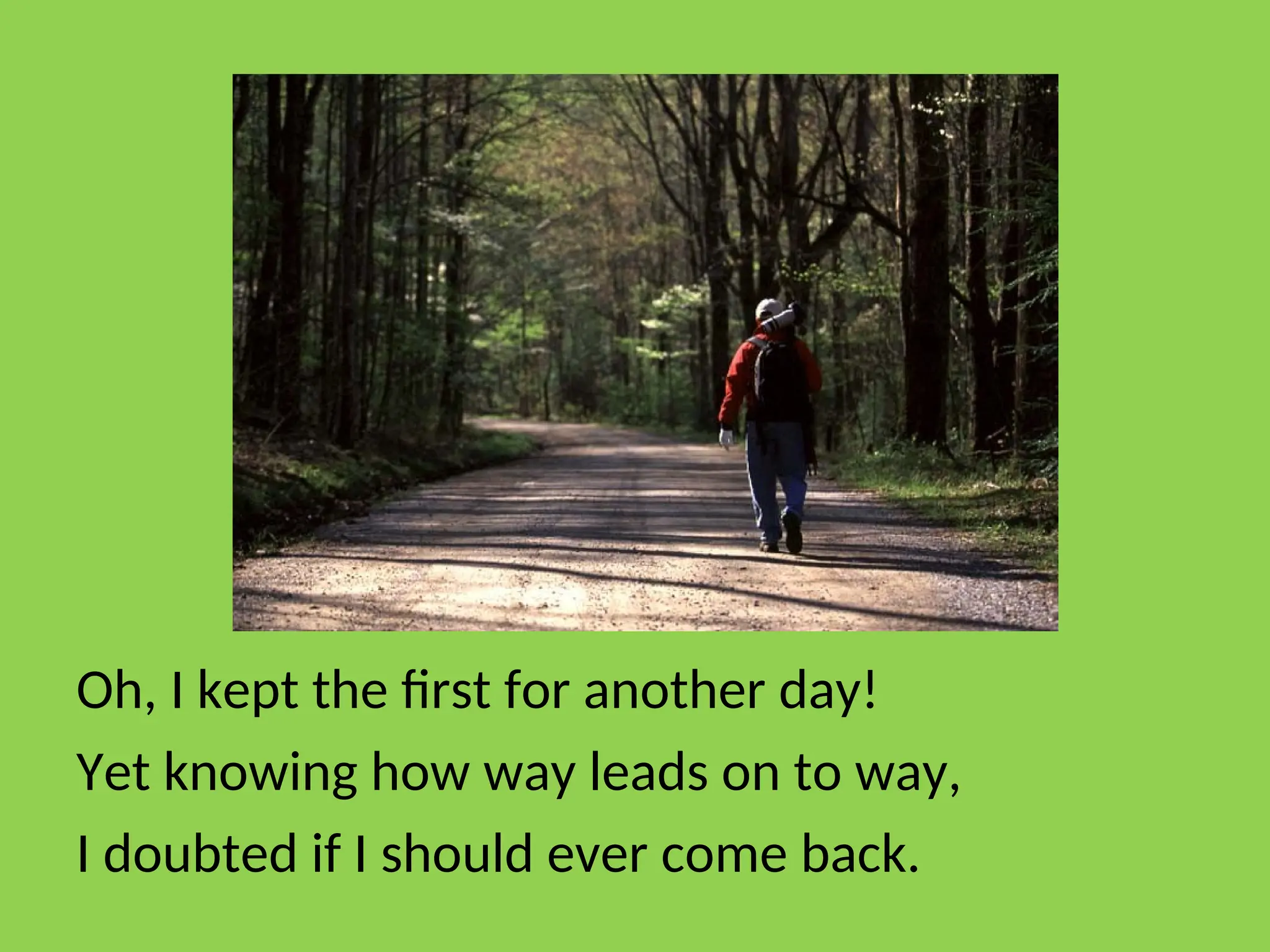 Oh, I kept the first for another day!
Yet knowing how way leads on to way,
I doubted if I should ever come back.
 