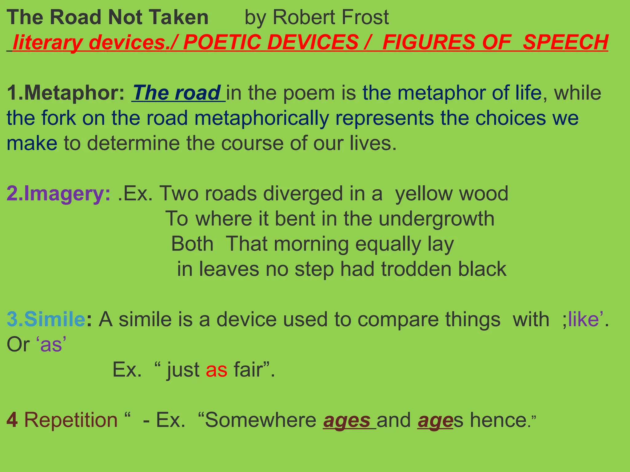 The Road Not Taken by Robert Frost
literary devices./ POETIC DEVICES / FIGURES OF SPEECH
1.Metaphor: The road in the poem is the metaphor of life, while
the fork on the road metaphorically represents the choices we
make to determine the course of our lives.
2.Imagery: .Ex. Two roads diverged in a yellow wood
To where it bent in the undergrowth
Both That morning equally lay
in leaves no step had trodden black
3.Simile: A simile is a device used to compare things with ;like’.
Or ‘as’
Ex. “ just as fair”.
4 Repetition “ - Ex. “Somewhere ages and ages hence.”
 