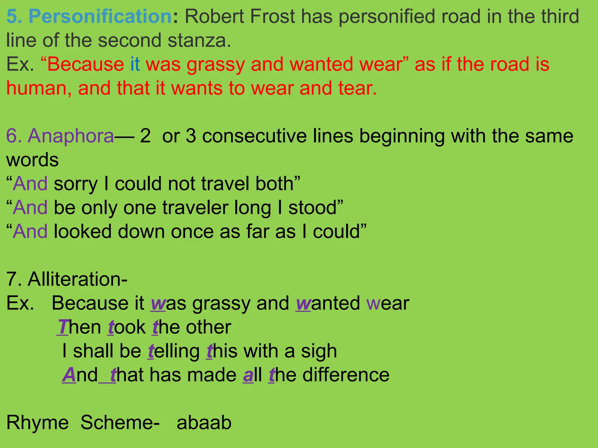 5. Personification: Robert Frost has personified road in the third
line of the second stanza.
Ex. “Because it was grassy and wanted wear” as if the road is
human, and that it wants to wear and tear.
6. Anaphora— 2 or 3 consecutive lines beginning with the same
words
“And sorry I could not travel both”
“And be only one traveler long I stood”
“And looked down once as far as I could”
7. Alliteration-
Ex. Because it was grassy and wanted wear
Then took the other
I shall be telling this with a sigh
And that has made all the difference
Rhyme Scheme- abaab
 