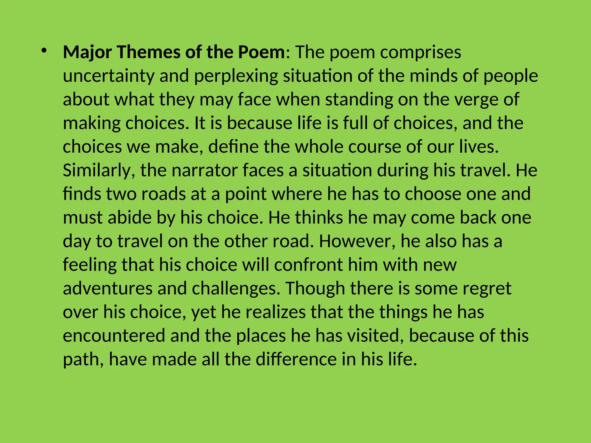 • Major Themes of the Poem: The poem comprises
uncertainty and perplexing situation of the minds of people
about what they may face when standing on the verge of
making choices. It is because life is full of choices, and the
choices we make, define the whole course of our lives.
Similarly, the narrator faces a situation during his travel. He
finds two roads at a point where he has to choose one and
must abide by his choice. He thinks he may come back one
day to travel on the other road. However, he also has a
feeling that his choice will confront him with new
adventures and challenges. Though there is some regret
over his choice, yet he realizes that the things he has
encountered and the places he has visited, because of this
path, have made all the difference in his life.
 