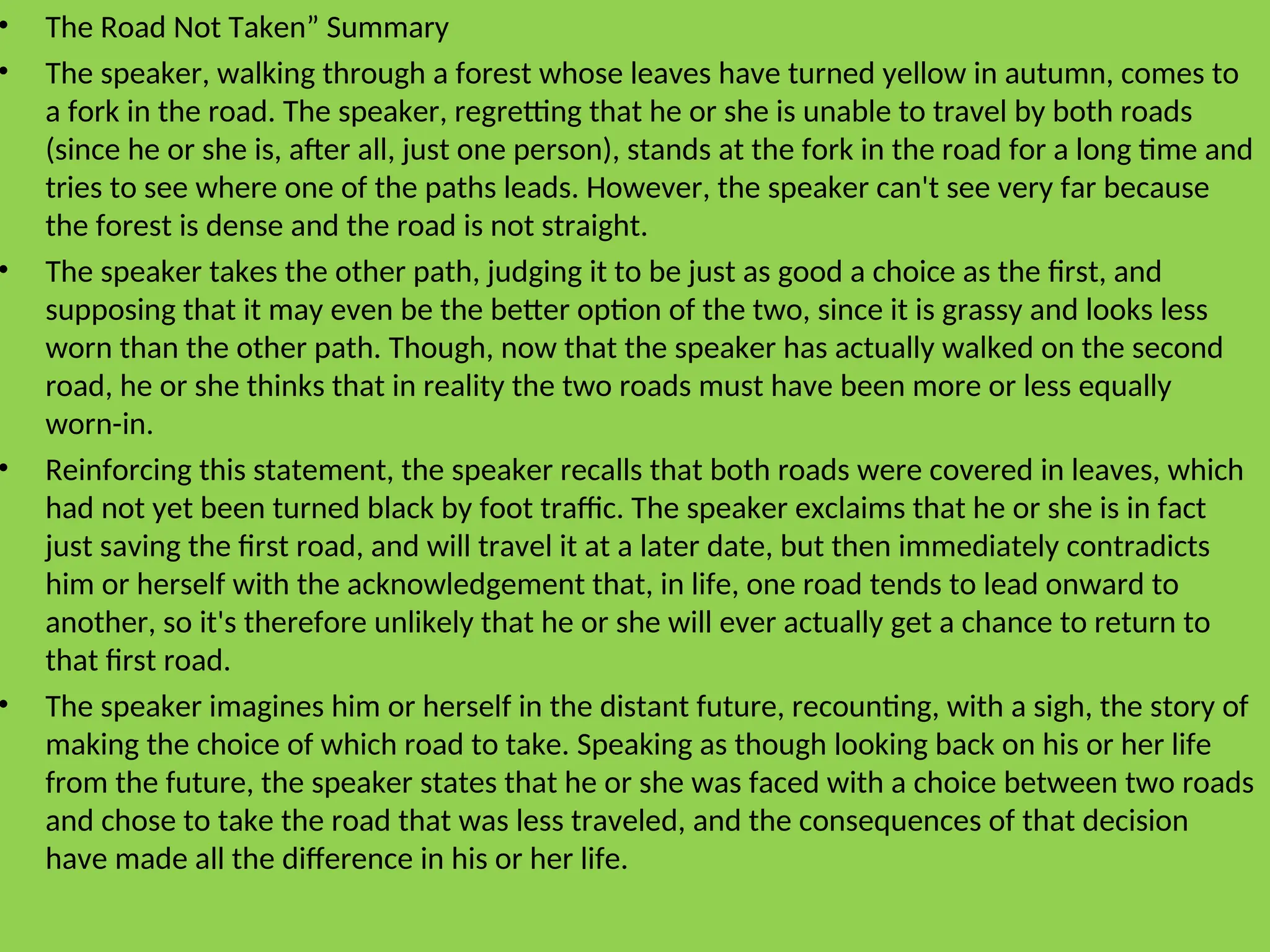 • The Road Not Taken” Summary
• The speaker, walking through a forest whose leaves have turned yellow in autumn, comes to
a fork in the road. The speaker, regretting that he or she is unable to travel by both roads
(since he or she is, after all, just one person), stands at the fork in the road for a long time and
tries to see where one of the paths leads. However, the speaker can't see very far because
the forest is dense and the road is not straight.
• The speaker takes the other path, judging it to be just as good a choice as the first, and
supposing that it may even be the better option of the two, since it is grassy and looks less
worn than the other path. Though, now that the speaker has actually walked on the second
road, he or she thinks that in reality the two roads must have been more or less equally
worn-in.
• Reinforcing this statement, the speaker recalls that both roads were covered in leaves, which
had not yet been turned black by foot traffic. The speaker exclaims that he or she is in fact
just saving the first road, and will travel it at a later date, but then immediately contradicts
him or herself with the acknowledgement that, in life, one road tends to lead onward to
another, so it's therefore unlikely that he or she will ever actually get a chance to return to
that first road.
• The speaker imagines him or herself in the distant future, recounting, with a sigh, the story of
making the choice of which road to take. Speaking as though looking back on his or her life
from the future, the speaker states that he or she was faced with a choice between two roads
and chose to take the road that was less traveled, and the consequences of that decision
have made all the difference in his or her life.
 