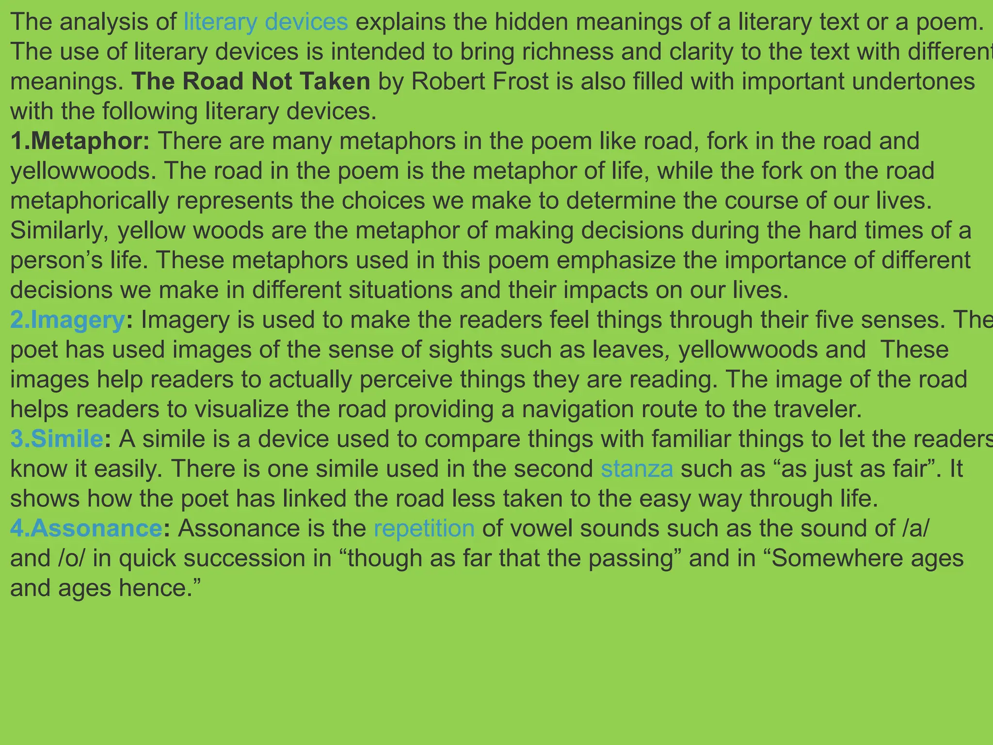 The analysis of literary devices explains the hidden meanings of a literary text or a poem.
The use of literary devices is intended to bring richness and clarity to the text with different
meanings. The Road Not Taken by Robert Frost is also filled with important undertones
with the following literary devices.
1.Metaphor: There are many metaphors in the poem like road, fork in the road and
yellowwoods. The road in the poem is the metaphor of life, while the fork on the road
metaphorically represents the choices we make to determine the course of our lives.
Similarly, yellow woods are the metaphor of making decisions during the hard times of a
person’s life. These metaphors used in this poem emphasize the importance of different
decisions we make in different situations and their impacts on our lives.
2.Imagery: Imagery is used to make the readers feel things through their five senses. The
poet has used images of the sense of sights such as leaves, yellowwoods and These
images help readers to actually perceive things they are reading. The image of the road
helps readers to visualize the road providing a navigation route to the traveler.
3.Simile: A simile is a device used to compare things with familiar things to let the readers
know it easily. There is one simile used in the second stanza such as “as just as fair”. It
shows how the poet has linked the road less taken to the easy way through life.
4.Assonance: Assonance is the repetition of vowel sounds such as the sound of /a/
and /o/ in quick succession in “though as far that the passing” and in “Somewhere ages
and ages hence.”
 