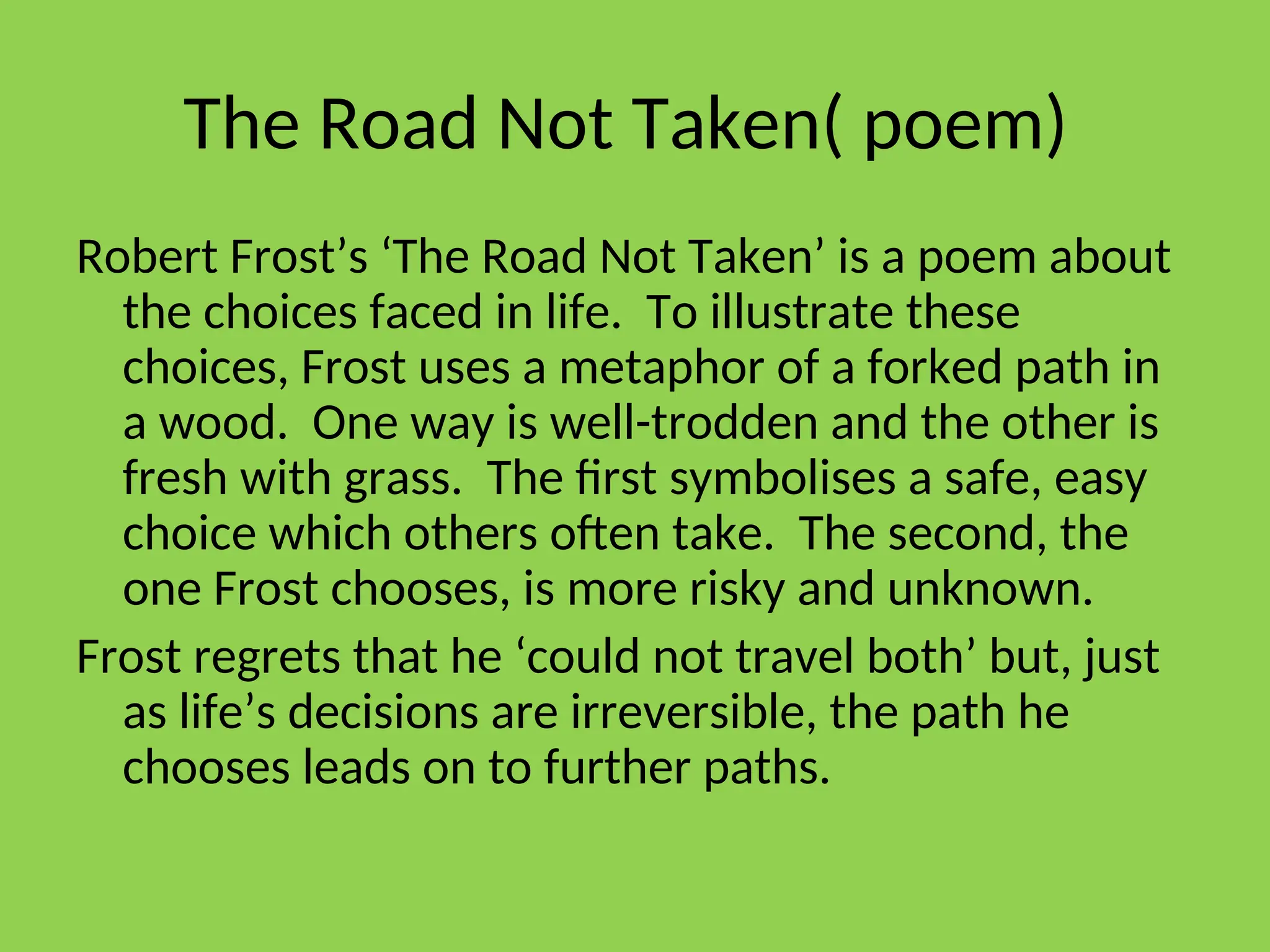 The Road Not Taken( poem)
Robert Frost’s ‘The Road Not Taken’ is a poem about
the choices faced in life. To illustrate these
choices, Frost uses a metaphor of a forked path in
a wood. One way is well-trodden and the other is
fresh with grass. The first symbolises a safe, easy
choice which others often take. The second, the
one Frost chooses, is more risky and unknown.
Frost regrets that he ‘could not travel both’ but, just
as life’s decisions are irreversible, the path he
chooses leads on to further paths.
 