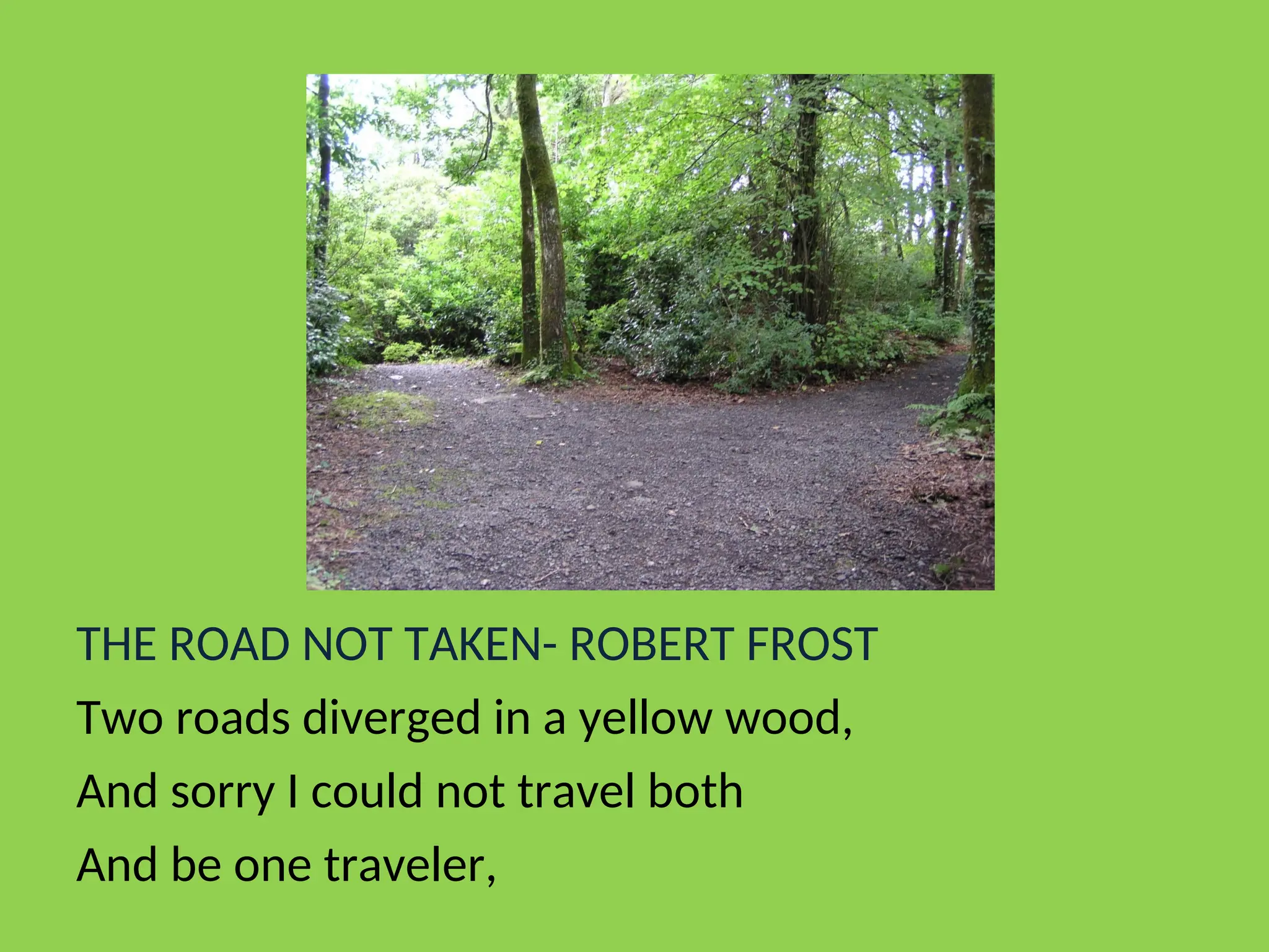 THE ROAD NOT TAKEN- ROBERT FROST
Two roads diverged in a yellow wood,
And sorry I could not travel both
And be one traveler,
 
