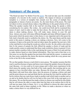 Summary of the poem
"The Road not taken" by Robert Frost the poem. The road not take uses the extended
metaphor of a traveler in the woods to explore. The impact of choices an extended
metaphor is a version of metaphor that extends over the course of multiple lines
paragraphs or stanzas of prose are poetry .So, the main theme of the poem, The road
not taken revolves around choice makes a big difference in the grand scheme of lives.
When the speaker reaches fork in the road he's traveling along. He spends a while
considering his two option .She wishes , the could travel both and he examined then
nature of each road in order to make the best choice. He can the poem the road not
taken is about making choices .You will make many choices in your life and
those choices can come with many different thoughts and many different impact so the
basic point which the poem states is that choice is very important and in this poem the
fork road is basically used to symbolize the choice .So, The main theme and the main
point in this poem is making a choice are making a decision. Now, let's come to the
summary of upon as the poem the road not taken opens the speaker has just met a fork
in the road that he is traveling the woods are yellow in color .So ,the yellow color shows
that it's the season of autumn the fork offered the speaker a choice of roads and the
reader quickly comes to understand that these roads symbolize choice in general .Every
person reaches countless forks in the road during the course of their lives and each has
to make choices based on what limited information .They have and at that time so in
first sense we see that the speaker has just meta fork road and the season is autumn and
the four crores symbolize the choice the decision making which the every person met
in his or her life in the second stanza .
We see that speaker chooses a road which is more grassy. The speaker assumes that this
road is used less because of grass and hence more unique the speaker chooses the grassy
road .Because , it is less used so it's more unique and it offers more experiences in the
third stanza the speaker notes that both of the roads equally that morning and no one
appears to have travelled either one today. Because the leaves are still yellow rather
than black with mud from other shoes, here the process of making a choice end sand
and the point choose one road and think that he can keep the first road for another time
but he realizes that one road always leads to another road which leads to another and so
on and so he doubts that he will ever be back at this exact fork in the road again so in
this stanza. We see that the poet has made a choice to choose one road but he also thinks
that he will choose the other or some other time but later on he realizes that in life he
will met too many forks in future .So it is very difficult to choose the other road and
the same fork road in future similarly in life .When we make a decision or when we
make a choice then it is very difficult for us.
 