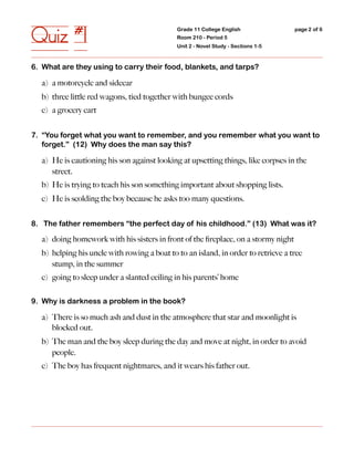 Quiz #1                                      Grade 11 College English
                                             Room 210 - Period 5
                                             Unit 2 - Novel Study - Sections 1-5
                                                                                   page 2 of 6




6. What are they using to carry their food, blankets, and tarps?

  a) a motorcycle and sidecar
  b) three little red wagons, tied together with bungee cords
  c) a grocery cart


7. “You forget what you want to remember, and you remember what you want to
   forget.” (12) Why does the man say this?

  a) He is cautioning his son against looking at upsetting things, like corpses in the
     street.
  b) He is trying to teach his son something important about shopping lists.
  c) He is scolding the boy because he asks too many questions.


8. The father remembers “the perfect day of his childhood.” (13) What was it?

  a) doing homework with his sisters in front of the ﬁreplace, on a stormy night
  b) helping his uncle with rowing a boat to to an island, in order to retrieve a tree
     stump, in the summer
  c) going to sleep under a slanted ceiling in his parents’ home

9. Why is darkness a problem in the book?

  a) There is so much ash and dust in the atmosphere that star and moonlight is
     blocked out.
  b) The man and the boy sleep during the day and move at night, in order to avoid
     people.
  c) The boy has frequent nightmares, and it wears his father out.
 